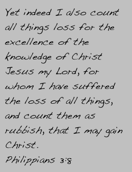 Yet indeed I also count all things loss for the excellence of the knowledge of Christ Jesus my Lord, for whom I have suffered the loss of all things, and count them as rubbish, that I may gain Christ.
Philippians 3:8