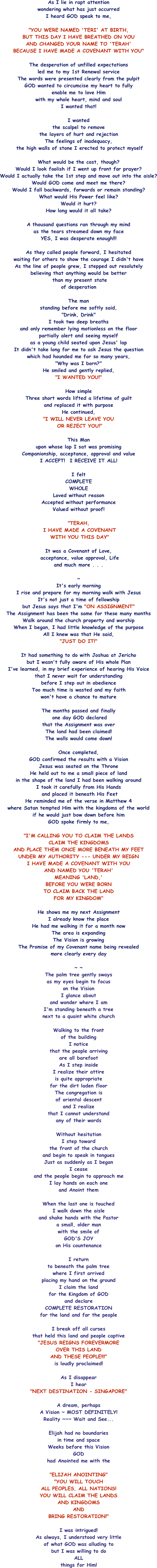 As I lie in rapt attention  wondering what has just occurred I heard GOD speak to me,  "YOU WERE NAMED 'TERI' AT BIRTH, BUT THIS DAY I HAVE BREATHED ON YOU AND CHANGED YOUR NAME TO 'TERAH' BECAUSE I HAVE MADE A COVENANT WITH YOU"  The desperation of unfilled expectations  led me to my 1st Renewal service The words were presented clearly from the pulpit GOD wanted to circumcise my heart to fully  enable me to love Him with my whole heart, mind and soul I wanted that!  I wanted  the scalpel to remove  the layers of hurt and rejection The feelings of inadequacy,  the high walls of stone I erected to protect myself  What would be the cost, though? Would I look foolish if I went up front for prayer? Would I actually take the 1st step and move out into the aisle? Would GOD come and meet me there? Would I fall backwards, forwards or remain standing? What would His Power feel like? Would it hurt? How long would it all take?  A thousand questions ran through my mind as the tears streamed down my face YES, I was desperate enough!!!  As they called people forward, I hesitated waiting for others to show the courage I didn't have As the line of people grew, I stepped out resolutely believing that anything would be better  than my present state of desperation  The man  standing before me softly said, "Drink, Drink" I took two deep breaths and only remember lying motionless on the floor partially alert and seeing myself  as a young child seated upon Jesus' lap It didn't take long for me to ask Jesus the question which had hounded me for so many years, "Why was I born?" He smiled and gently replied, "I WANTED YOU!"  How simple Three short words lifted a lifetime of guilt and replaced it with purpose He continued, "I WILL NEVER LEAVE YOU  OR REJECT YOU!"  This Man  upon whose lap I sat was promising Companionship, acceptance, approval and value I ACCEPT!  I RECEIVE IT ALL!  I felt  COMPLETE WHOLE Loved without reason Accepted without performance Valued without proof!  "TERAH,  I HAVE MADE A COVENANT  WITH YOU THIS DAY"  It was a Covenant of Love,  acceptance, value approval, Life and much more . . .  ~ It's early morning I rise and prepare for my morning walk with Jesus It's not just a time of fellowship but Jesus says that I'm "ON ASSIGNMENT" The Assignment has been the same for these many months Walk around the church property and worship When I began, I had little knowledge of the purpose All I knew was that He said, "JUST DO IT!"  It had something to do with Joshua at Jericho but I wasn't fully aware of His whole Plan I've learned, in my brief experience of hearing His Voice that I never wait for understanding  before I step out in obedience Too much time is wasted and my faith won't have a chance to mature  The months passed and finally  one day GOD declared that the Assignment was over The land had been claimed! The walls would come down!  Once completed,  GOD confirmed the results with a Vision Jesus was seated on the Throne He held out to me a small piece of land in the shape of the land I had been walking around I took it carefully from His Hands  and placed it beneath His Feet He reminded me of the verse in Matthew 4  where Satan tempted Him with the kingdoms of the world if he would just bow down before him GOD spoke firmly to me,  "I'M CALLING YOU TO CLAIM THE LANDS CLAIM THE KINGDOMS AND PLACE THEM ONCE MORE BENEATH MY FEET UNDER MY AUTHORITY --- UNDER MY REIGN I HAVE MADE A COVENANT WITH YOU  AND NAMED YOU 'TERAH' MEANING 'LAND,'  BEFORE YOU WERE BORN TO CLAIM BACK THE LAND  FOR MY KINGDOM"  He shows me my next Assignment I already know the place He had me walking it for a month now The area is expanding The Vision is growing The Promise of my Covenant name being revealed  more clearly every day  ~ ~ The palm tree gently sways as my eyes begin to focus  on the Vision I glance about  and wonder where I am I'm standing beneath a tree  next to a quaint white church  Walking to the front  of the building I notice  that the people arriving  are all barefoot As I step inside I realize their attire is quite appropriate for the dirt laden floor The congregation is  of oriental descent and I realize  that I cannot understand  any of their words  Without hesitation I step toward  the front of the church and begin to speak in tongues Just as suddenly as I began I cease and the people begin to approach me I lay hands on each one  and Anoint them  When the last one is touched I walk down the aisle and shake hands with the Pastor a small, older man with the smile of  GOD'S JOY on His countenance  I return  to beneath the palm tree  where I first arrived placing my hand on the ground I claim the land  for the Kingdom of GOD and declare  COMPLETE RESTORATION  for the land and for the people  I break off all curses  that held this land and people captive "JESUS REIGNS FOREVERMORE OVER THIS LAND  AND THESE PEOPLE!!!" is loudly proclaimed!  As I disappear I hear "NEXT DESTINATION - SINGAPORE"  A dream, perhaps A Vision ~ MOST DEFINITELY! Reality ~~~ Wait and See...  Elijah had no boundaries  in time and space Weeks before this Vision GOD had Anointed me with the  "ELIJAH ANOINTING" "YOU WILL TOUCH  ALL PEOPLES, ALL NATIONS! YOU WILL CLAIM THE LANDS AND KINGDOMS AND  BRING RESTORATION!"  I was intrigued! As always, I understood very little  of what GOD was alluding to but I was willing to do ALL  things for Him!  