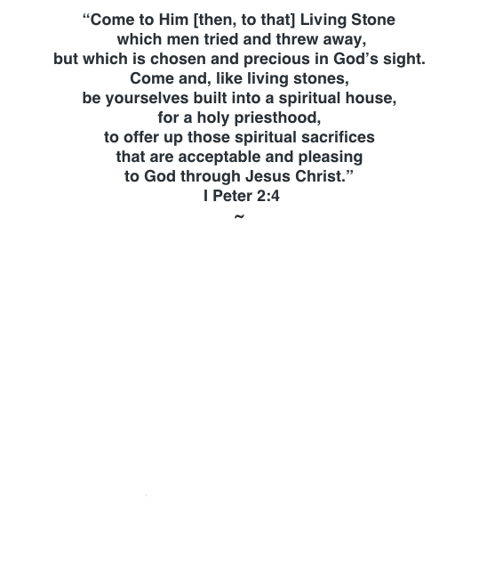 “Come to Him [then, to that] Living Stone  which men tried and threw away,  but which is chosen and precious in God’s sight. Come and, like living stones, be yourselves built into a spiritual house,  for a holy priesthood, to offer up those spiritual sacrifices  that are acceptable and pleasing  to God through Jesus Christ.”  I Peter 2:4 ~  RISE NEW JERUSALEM! WALK IN STEP GO! GO! GO! WILL YOU STAND? THE WEDDING FEAST JUDGMENT - JUST SAY “NO” THE FLAG GOES UP NOW IT IS TIME! WORSHIP WARRIORS ARISE! CHURCH, MY WAY HOUSE OF THE LIVING WATERS THE COMING SUMMER BUILD THE TEMPLE
 
