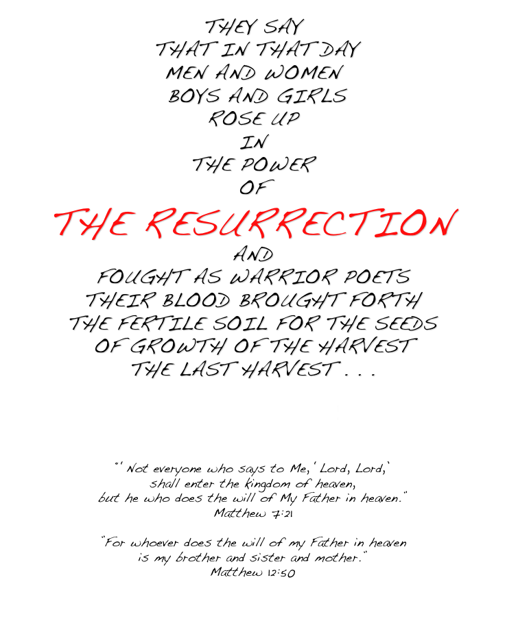 THEY SAY  THAT IN THAT DAY MEN AND WOMEN  BOYS AND GIRLS ROSE UP IN THE POWER OF  THE RESURRECTION AND FOUGHT AS WARRIOR POETS THEIR BLOOD BROUGHT FORTH
THE FERTILE SOIL FOR THE SEEDS
OF GROWTH OF THE HARVEST THE LAST HARVEST . . .  Are you ready?    Be ready!    “‘Not everyone who says to Me, ‘Lord, Lord,’ 
shall enter the kingdom of heaven,  but he who does the will of My Father in heaven.” Matthew 7:21  ”For whoever does the will of my Father in heaven 
is my brother and sister and mother.” Matthew 12:50  