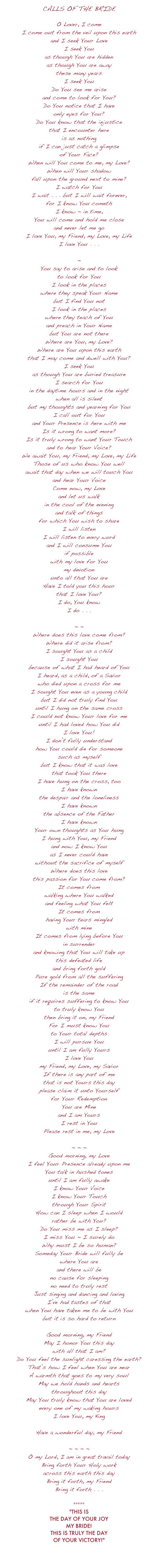 CALLS  OF  THE  BRIDE  O Lover, I come I come out from the veil upon this earth and I seek Your Love I seek You as though You are hidden as though You are away these many years I seek You Do You see me arise and come to look for You? Do You notice that I have only eyes for You? Do You know that the injustice that I encounter here is as nothing if I can just catch a glimpse of Your Face? When will You come to me, my Love? When will Your shadow fall upon the ground next to mine? I watch for You I wait . . . but I will wait forever, for I know You cometh I know ~ in time, You will come and hold me close and never let me go I love You, my Friend, my Love, my Life I love You . . .  ~ You say to arise and to look to look for You I look in the places where they speak Your Name but I find You not I look in the places where they teach of You and preach in Your Name but You are not there Where are You, my Love? Where are You upon this earth that I may come and dwell with You? I seek You as though You are buried treasure I search for You in the daytime hours and in the night when all is silent but my thoughts and yearning for You I call out for You and Your Presence is here with me Is it wrong to want more? Is it truly wrong to want Your Touch and to hear Your Voice? We await You, my Friend, my Love, my Life Those of us who know You well await that day when we will touch You and hear Your Voice Come now, my Love and let us walk in the cool of the evening and talk of things for which You wish to share I will listen I will listen to every word and I will consume You if possible with my love for You my devotion unto all that You are Have I told you this hour that I love You? I do, You know I do . . .  ~ ~ Where does this love come from? Where did it arise from? I sought You as a child I sought You  because of what I had heard of You I heard, as a child, of a Savior who died upon a cross for me I sought You even as a young child but I did not truly find You until I hung on the same cross I could not know Your love for me until I had loved how You did I love You! I don’t fully understand how You could die for someone such as myself but I know that it was love that took You there I have hung on the cross, too I have known the despair and the loneliness I have known the absence of the Father I have known Your own thoughts as You hung I hung with You, my Friend and now I know You as I never could have without the sacrifice of myself Where does this love this passion for You come from? It comes from  walking where You walked and feeling what You felt It comes from having Your tears mingled  with mine It comes from lying before You in surrender and knowing that You will take up this defeated life and bring forth gold Pure gold from all the suffering If the remainder of the road is the same if it requires suffering to know You to truly know You then bring it on, my Friend For I must know You to Your total depths I will pursue You  until I am fully Yours I love You my Friend, my Love, my Savior If there is any part of me that is not Yours this day please claim it unto Yourself for Your Redemption You are Mine and I am Yours  I rest in You Please rest in me, my Love  ~ ~ ~ Good morning, my Love I feel Your Presence already upon me You talk in hushed tones until I am fully awake I know Your Voice I know Your Touch through Your Spirit How can I sleep when I would  rather be with You? Do You miss me as I sleep? I miss You ~ I surely do Why must I be so human? Someday Your Bride will fully be where You are and there will be no cause for sleeping no need to truly rest Just singing and dancing and loving I’ve had tastes of that when You have taken me to be with You but it is so hard to return  Good morning, my Friend May I honor You this day with all that I am? Do You feel the sunlight caressing the earth? That’s how I feel when You are near A warmth that goes to my very soul May we hold hands and hearts throughout this day May You truly know that You are loved every one of my waking hours I love You, my King You are my Joy ~ my GREATEST JOY! Have a wonderful day, my Friend  ~ ~ ~ ~ O my Lord, I am in great travail today  Bring forth Your Holy work across this earth this day Bring it forth, my Friend Bring it forth . . .    ***** "THIS IS THE DAY OF YOUR JOY MY BRIDE! THIS IS TRULY THE DAY OF YOUR VICTORY!"    Trouble on...